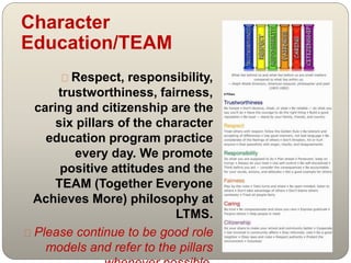 Character 
Education/TEAM 
Respect, responsibility, 
trustworthiness, fairness, 
caring and citizenship are the 
six pillars of the character 
education program practice 
every day. We promote 
positive attitudes and the 
TEAM (Together Everyone 
Achieves More) philosophy at 
LTMS. 
Please continue to be good role 
models and refer to the pillars 
whenever possible. 
 