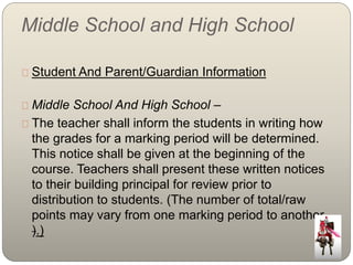 Middle School and High School 
Student And Parent/Guardian Information 
Middle School And High School – 
The teacher shall inform the students in writing how 
the grades for a marking period will be determined. 
This notice shall be given at the beginning of the 
course. Teachers shall present these written notices 
to their building principal for review prior to 
distribution to students. (The number of total/raw 
points may vary from one marking period to another. 
).) 
 