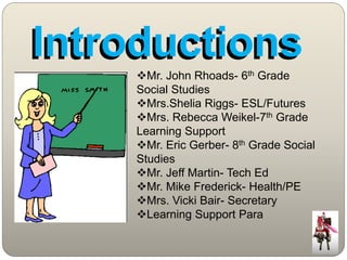 IInttrroducttiions 
Mr. John Rhoads- 6th Grade 
Social Studies 
Mrs.Shelia Riggs- ESL/Futures 
Mrs. Rebecca Weikel-7th Grade 
Learning Support 
Mr. Eric Gerber- 8th Grade Social 
Studies 
Mr. Jeff Martin- Tech Ed 
Mr. Mike Frederick- Health/PE 
Mrs. Vicki Bair- Secretary 
Learning Support Para 
 