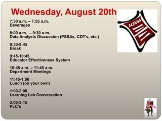 Wednesday, August 20th 
7:30 a.m. – 7:55 a.m. 
Beverages 
8:00 a.m. – 9:30 a.m. 
Data Analysis Discussion (PSSAs, CDT’s, etc.) 
9:30-9:45 
Break 
9:45-10:45 
Educator Effectiveness System 
10:45 a.m. – 11:45 a.m. 
Department Meetings 
11:45-1:00 
Lunch (on your own) 
1:00-2:00 
Learning Lab Conversation 
2:00-3:15 
PLC’s 
 