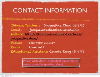 CONTACT INFORMATION 
Chinese Teacher : Jacqueline Zhao (! ) 
Email : jacquelinezhao@cdnis.edu.hk 
Website: http://sites.cdnis.edu.hk/teachers/ 
jacquelinezhao/ 
Phone: 2525-7088 ext.1427 
Room: Room 1427 
Educational Assistant: Connie Zeng (曾) 
Please write down individual questions or 
concerns on the question sheet. 
Friday, 12 September, 14 
 