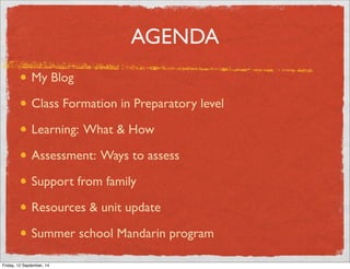 AGENDA 
My Blog 
Class Formation in Preparatory level 
Learning: What  How 
Assessment: Ways to assess 
Support from family 
Resources  unit update 
Summer school Mandarin program 
Friday, 12 September, 14 
 