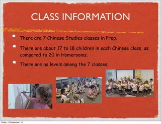CLASS INFORMATION 
There are 7 Chinese Studies classes in Prep. 
There are about 17 to 18 children in each Chinese class, as 
compared to 20 in Homerooms. 
There are no levels among the 7 classes. 
Friday, 12 September, 14 
 