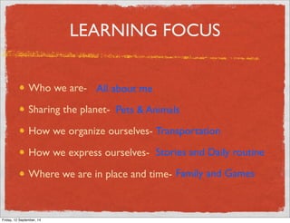 LEARNING FOCUS 
Who we are- 
All about me 
Sharing the planet- 
How we organize ourselves- 
How we express ourselves- 
Where we are in place and time- 
Pets  Animals 
Transportation 
Stories and Daily routine 
Family and Games 
Friday, 12 September, 14 
 