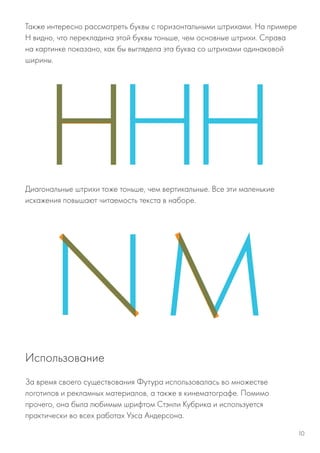Также интересно рассмотреть буквы с горизонтальными штрихами. На примере
Н видно, что перекладина этой буквы тоньше, чем основные штрихи. Справа
на картинке показано, как бы выглядела эта буква со штрихами одинаковой
ширины.
Диагональные штрихи тоже тоньше, чем вертикальные. Все эти маленькие
искажения повышают читаемость текста в наборе.
За время своего существования Футура использовалась во множестве
логотипов и рекламных материалов, а также в кинематографе. Помимо
прочего, она была любимым шрифтом Стэнли Кубрика и используется
практически во всех работах Уэса Андерсона.
Использование
10
 
