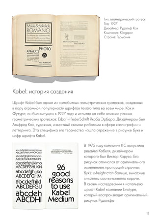 Шрифт Kabel был одним из самобытных геометрических гротесков, созданных
в пору огромной популярности шрифтов такого типа во всем мире. Как и
Футура, он был выпущен в 1927 году и испытал на себе влияние ранних
геометрических гротесков: Erbar и FederSchrift Якоба Эрбара. Дизайнером был
Альфред Кох, художник, известный своими работами в сфере каллиграфии и
леттеринга. Эта специфика его творчества нашла отражение в рисунке букв и
цифр шрифта Kabel.
Тип: геометрический гротеск
Год: 1927
Дизайнер: Рудольф Кох
Компания: Klingspor
Страна: Германия
Kabel: история создания
В 1975 году компания ITC выпустила
ревайвл Кабеля, дизайнером
которого был Виктор Карузо. Его
рисунок отличался от оригинального
изменением пропорций строчных
букв: x-height стал больше, выносные
элементы соответственно короче.
В своем исследовании я использую
шрифт Kabel компании Linotype,
который воспроизводит оригинальный
рисунок Рудольфа
13
 