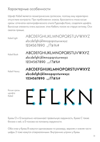 Шрифт Kabel является геометрическим гротеском, поэтому ему характерно
отсутствие контраста. При приближении знаков, бросаются в глаза косые
срезы: отпечаток каллиграфического опыта Рудольфа Коха, создателя шрифта.
Выносные элементы очень высокие: этим Кабель похож на старую антикву. Оси
овалов прямые.
Характерные особенности
Kabel Light
Kabel Book
Kabel Heavy
Косые срезы
шрифта
Kabel
Буквы O и Q визуально напоминают правильную окружность, буква C также
близка к ней, а D похожа на половину окружности.
Оба очка у буквы В кажутся одинаковыми по размеру, верхняя и нижняя части
цифры 3 тоже кажутся отзеркаленными. Внутренние штрихи у буквы
14
 