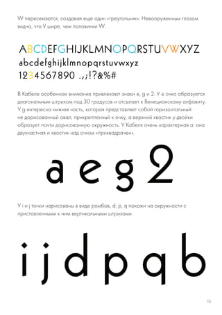 W пересекаются, создавая еще один «треугольник». Невооруженным глазом
видно, что V шире, чем половинки W.
В Кабеле особенное внимание привлекают знаки e, g и 2. У е очко образуется
диагональным штрихом под 30 градусов и отсылает к Венецианскому алфавиту.
У g интересна нижняя часть, которая представляет собой горизонтальный
не дорисованный овал, прикрепленный к очку, а верхний хвостик у двойки
образует почти дорисованную окружность. У Кабеля очень характерная a: она
двухчастная и хвостик над очком «приквадрачен».
У i и j точки нарисованы в виде ромбов, d, p, q похожи на окружности с
приставленными к ним вертикальными штрихами.
15
 
