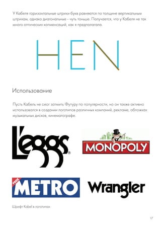 У Кабеля горизонтальные штрихи букв равняются по толщине вертикальным
штрихам, однако диагональные - чуть тоньше. Получается, что у Кабеля не так
много оптических копменсаций, как я предполагала.
Шрифт Kabel в логотипах
Пусть Кабель не смог затмить Футуру по популярности, но он также активно
использовался в создании логотипов различных компаний, рекламе, обложках
музыкальных дисков, кинематографе.
Использование
17
 