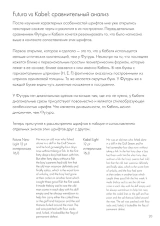 Futura vs Kabel: сравнительный анализ
После изучения характерных особенностей шрифтов мне уже открылись
некоторые схожие черты и различия в их построении. Перед детальным
сравнением Футуры и Кабеля хочется резюмировать то, что было написано
выше в контексте сопоставления этих шрифтов.
Первое открытие, которое я сделала — это то, что у Кабеля используется
меньше оптических компенсаций, чем у Футуры. Несмотря на то, что последняя
кажется ближе к первоначальным простым геометрическим формам, которые
лежат в ее основе, ближе оказался к ним именно Кабель. В нем буквы с
горизонтальными штрихами (H, E, F) фактически оказались построенными из
штрихов одинаковой толщины. То же касается округлых букв. У Футуры же в
каждой букве видны чуть заметные искажения в построении.
У Футуры нет диагональных срезов на концах там, где это не нужно, у Кабеля
диагональные срезы присутствуют повсеместно и являются стилеобразующей
особенностью шрифта. Что касается динамичности, то Кабель менее
динамичен, чем Футура.
Теперь приступим к рассмотрению шрифтов в наборе и сопоставлению
отдельных знаков этих шрифтов друг с другом.
He was an old man who fished
alone in a skiff in the Gulf Stream
and he had goneeighty-four days
now without taking a fish. In the first
forty days a boy had been with him.
But after forty days without a fish
the boy’s parents had told him that
the old man wasnow definitely and
finally salao, which is the worst form
of unlucky, and the boy had gone
at their orders in another boat which
caught three good fish the first week.
It made theboy sad to see the old
man come in each day with his skiff
empty and he always wentdown to
help him carry either the coiled lines
or the gaff and harpoon and the sail
thatwas furled around the mast. The
sail was patched with flour sacks
and, furled, it lookedlike the flag of
permanent defeat.
He was an old man who fished alone
in a skiff in the Gulf Stream and he
had goneeighty-four days now without
taking a fish. In the first forty days a boy
had been with him.But after forty days
without a fish the boy’s parents had told
him that the old man wasnow definitely
and finally salao, which is the worst form
of unlucky, and the boy had gone
at their orders in another boat which
caught three good fish the first week. It
made theboy sad to see the old man
come in each day with his skiff empty and
he always wentdown to help him carry
either the coiled lines or the gaff and har-
poon and the sail thatwas furled around
the mast. The sail was patched with flour
sacks and, furled, it lookedlike the flag of
permanent defeat.
Futura New
Light 12 pt
интерлиньяж
16,8
Kabel Light
12 pt
интерлиньяж
16,8
20
 