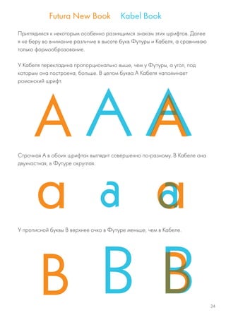 Приглядимся к некоторым особенно разнящимся знакам этих шрифтов. Далее
я не беру во внимание различие в высоте букв Футуры и Кабеля, а сравниваю
только формообразование.
У Кабеля перекладина пропорционально выше, чем у Футуры, а угол, под
которым она построена, больше. В целом буква А Кабеля напоминает
романский шрифт.
Строчная А в обоих шрифтах выглядит совершенно по-разному. В Кабеле она
двухчастная, в Футуре округлая.
У прописной буквы В верхнее очко в Футуре меньше, чем в Кабеле.
24
 