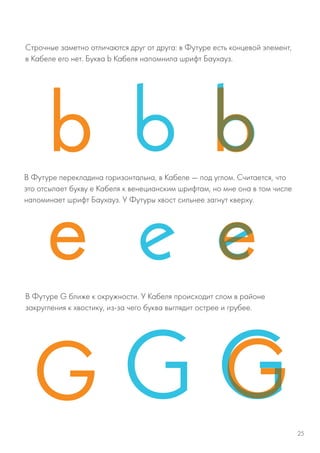 Строчные заметно отличаются друг от друга: в Футуре есть концевой элемент,
в Кабеле его нет. Буква b Кабеля напомнила шрифт Баухауз.
В Футуре перекладина горизонтальна, в Кабеле — под углом. Считается, что
это отсылает букву е Кабеля к венецианским шрифтам, но мне она в том числе
напоминает шрифт Баухауз. У Футуры хвост сильнее загнут кверху.
В Футуре G ближе к окружности. У Кабеля происходит слом в районе
закругления к хвостику, из-за чего буква выглядит острее и грубее.
25
 