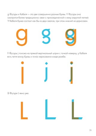 g Футуры и Кабеля — это две совершенно разные буквы. У Футуры она
смотрится более традиционно: овал с присоединенной к нему округлой петлей.
У Кабеля буква состоит как бы из двух овалов, при этом нижний не дорисован.
У Футуры j похожа на прямой вертикальный штрих с точкой наверху, у Кабеля
есть петля внизу буквы и точка нарисована в виде ромба.
В Футуре L явно уже.
26
 