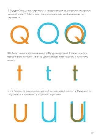 В Футуре Q похожа на окружность с пересекающим ее диагональнsм штрихом
в нижней части. У Кабеля хвост тоже диагональный и как бы вырастает из
окружности.
В Кабеле t имеет закругление внизу, в Футуре низ ровный. В обоих шрифтах
горизонтальный элемент заметно сдвинут вправо по отношению к основному
штриху.
У U в Кабеле, по аналогии со строчной, есть концевой элемент, у Футуры же он
отсутствует и в прописном и в строчном вариантах.
27
 