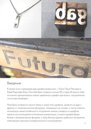 В своем эссе я сравниваю два шрифта-ровесника — Futura Пауля Реннера и
Kabel Рудольфа Коха. Они оба были созданы в конце 20-х годов XX века в ответ
на поиски принципиально нового идеального шрифта «для всего», построенного
на основе геометрии.
Мне было интересно изучить буквы и знаки этих шрифтов, сравнить их друг с
другом и с геометрическими фигурами, лежащими в их основе, и после ответить
на вопросы: какие особенности построения знаков у каждого из шрифтов,
какие в них используются оптические компенсации, у какого шрифта буквы
ближе к геометрическим фигурам, и кому больше удалось добиться построения,
отвечающего принципу универсальности использования.
Введение
2
 
