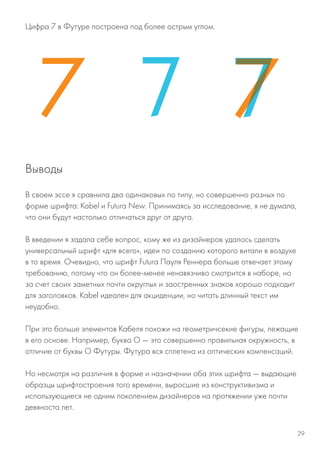 Цифра 7 в Футуре построена под более острым углом.
В своем эссе я сравнила два одинаковых по типу, но совершенно разных по
форме шрифта: Kabel и Futura New. Принимаясь за исследование, я не думала,
что они будут настолько отличаться друг от друга.
В введении я задала себе вопрос, кому же из дизайнеров удалось сделать
универсальный шрифт «для всего», идеи по созданию которого витали в воздухе
в то время. Очевидно, что шрифт Futura Пауля Реннера больше отвечает этому
требованию, потому что он более-менее ненавязчиво смотрится в наборе, но
за счет своих заметных почти округлых и заостренных знаков хорошо подходит
для заголовков. Kabel идеален для акциденции, но читать длинный текст им
неудобно.
При это больше элементов Кабеля похожи на геометричсекие фигуры, лежащие
в его основе. Например, буква О — это совершенно правильная окружность, в
отличие от буквы О Футуры. Футура вся сплетена из оптических компенсаций.
Но несмотря на различия в форме и назначении оба этих шрифта — выдающие
образцы шрифтостроения того времени, выросшие из конструктивизма и
использующиеся не одним поколением дизайнеров на протяжении уже почти
девяноста лет.
Выводы
29
 