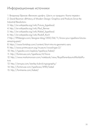 1. Владимир Ефимов «Великие шрифты. Шесть из тридцати. Книга первая.»
2. David Raizman «ВHistory of Modern Design: Graphics and Products Since the
Industrial Revolution»
3. http://en.wikipedia.org/wiki/Futura_(typeface)
4. http://en.wikipedia.org/wiki/Paul_Renner
5. http://en.wikipedia.org/wiki/Kabel_(typeface)
6. http://en.wikipedia.org/wiki/Rudolf_Koch
7. http://99designs.com/designer-blog/2012/04/11/know-your-typeface-futuras-
amazing-past/
8. https://www.fontshop.com/content/short-intro-to-geometric-sans
9. http://www.printmuseum.org/museum/wood-type-2/
10. http://typedia.com/explore/typeface/kabel/
11. http://fontsinuse.com/typefaces/4/futura
12. http://www.marksimonson.com/notebook/view/RoyalTenenbaumsWorldofFu-
tura
13. http://annyas.com/stanley-kubrick-typography/
14. http://fontsinuse.com/typefaces/4190/kabel
15. http://fontmeme.com/kabel/
Информационные источники
30
 