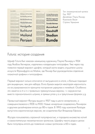 Шрифт Futura был заказан немецкому художнику Паулю Реннеру в 1924
году Якобом Хегнером, издателем и владельцем типографии. Уже через год
появился первый вариант шрифта, который могли видеть слушатели школы
искусств Франкфурта на Майне, где Реннер был руководителем отделения
плакатной графики и типографики.
Первый вариант сильно отличался от выпущенного в итоге, и больше подходил
для акциденции, чем для набора. В его буквах видится некоторая нарочитость
из-за утрированности принципа построения циркулем и линейкой. Особенно
это заметно в m и n с правильно прямоугольным верхом, r с окружностью
вместо горизонтального штриха, в прямых углах у а и треугольных формах у g.
Привычный вариант Футуры вышел в 1927 году в шести начертаниях, и
совершенствовался с1928 по1930. Новые начертания создавались Реннером
и другими дизайнерами вплоть до 80-х годов. В 1995 году компания Paratype
выпустила кириллическую версию, ее создателем был Владимир Ефимов.
Футура пользовалась огромной популярностью, и породила множество копий
и самостоятельных геометрических гротесков. Шрифты такого рода в целом
были популярны вплоть до появления «новых гротесков» в 60-х годах.
Тип: геометрический гротеск
Год: 1927
Дизайнер: Пауль Реннер
Компания: Bauer
Страна: Германия
Futura: история создания
3
 