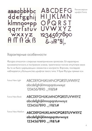 Футура относится к открытым геометрическим гротескам. Ей характерна
минималистичность в построении знаков, практически полное отсутствие каких
бы то ни было «украшающих» элементов и контраста. Впрочем, последнее
наблюдается у большинства шрифтов такого типа. У букв Футуры прямые оси.
Ранние версии
шрифта Futurа
Futura New Light
Futura New Book
Futura New Medium
Характерные особенности
4
 