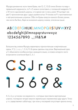 Большинству знаков Футуры характерны горизонтальные и вертикальные
срезы. У S, J, r, e, s, 1, 5, 6, 9, & срезы сделаны под углом. Вертикальный срез
у C объясняется особенностями немецкого языка, в словах которого часто
встречается сочетание букв С, k, l.
Футура динамична: если такие буквы, как O, C, G,Q очень близки по виду к
правильной окружности, то F и E можно сопоставить с половиной квадрата. N
и M почти одинаковой ширины, в то время как L очень узкая. W выглядит как
две V, прислоненные друг к другу краями встык. R похожа на P с приставленным
к ней диагональным штрихом. Обе эти буквы кажутся намного более узкими,
чем могли бы быть, беря во внимания ширину знаков, описанных выше.
A, b, d, p, q похожи на окружности, к которым приставили вертикальные
штрихи, последние четыре кажутся зеркальными отражениями друг друга. Точки
у i и j представляют собой круг, при этом у последней отсутствует крючок внизу.
6
 