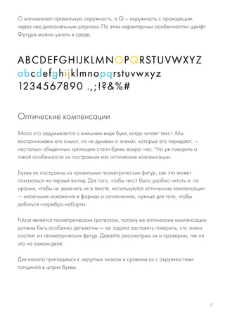 O напоминает правильную окружность, а Q – окружность с проходящим
через нее диагональным штрихом. По этим характерным особенностям шрифт
Футура можно узнать в среде.
Мало кто задумывается о внешнем виде букв, когда читает текст. Мы
воспринимаем его смысл, но не думаем о знаках, которые его передают, —
настолько обыденным зрелищем стали буквы вокруг нас. Что уж говорить о
такой особенности их построения как оптические компенсации.
Буквы не построены из правильных геометрических фигур, как это может
показаться на первый взгляд. Для того, чтобы текст было удобно читать и, по
иронии, чтобы не замечать их в тексте, используются оптические компенсации
— маленькие искажения в формах и сочленениях, нужные для того, чтобы
добиться «серебра набора».
Futura является геометрическим гротеском, потому ее оптические компенсации
должны быть особенно деликатны — ее задача заставить поверить, что знаки
состоят из геометрических фигур. Давайте рассмотрим их и проверим, так ли
это на самом деле.
Для начала приглядимся к округлым знакам и сравним их с окружностями
толщиной в штрих буквы.
Оптические компенсации
7
 