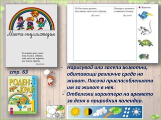 - Нарисувай или залепи животни,
обитаващи различна среда на
живот. Посочи приспособленията
им за живот в нея.
- Отбележи характера на времето
за деня в природния календар.
стр. 63
 