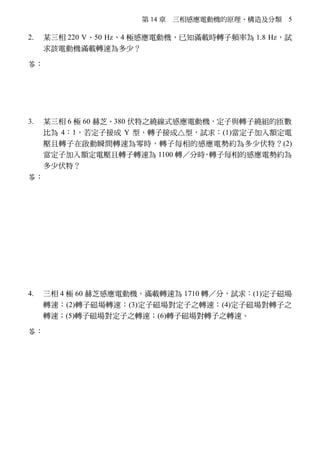 第 14 章 三相感應電動機的原理、構造及分類 5
2. 某三相 220 V、50 Hz、4 極感應電動機，已知滿載時轉子頻率為 1.8 Hz，試
求該電動機滿載轉速為多少？
答：∵S＝ 2f
f
＝
1.8
50
＝0.036
∴nr＝
120 f
P
(1－S)＝
120 50
4

×(1－0.036)＝1446（rpm）
3. 某三相 6 極 60 赫芝、380 伏特之繞線式感應電動機，定子與轉子繞組的匝數
比為 4：1，若定子接成 Y 型，轉子接成△型，試求：(1)當定子加入額定電
壓且轉子在啟動瞬間轉速為零時，轉子每相的感應電勢約為多少伏特？(2)
當定子加入額定電壓且轉子轉速為 1100 轉／分時，轉子每相的感應電勢約為
多少伏特？
答：(1)∵nr＝0 轉／分時  S＝1
∴E2S＝S 1PV
a
＝S
1
3
LV
a
＝1×
380
3
4
≒55（伏特）
(2)∵nr＝1100 轉／分時
ns＝
120 f
P
＝
120 60
6

＝1200（轉／分）
S＝ s r
s
n n
n
－
×100%＝
1200 1100
1200
－
×100%≒8.33%
∴E2P＝SE2S＝8.33%×55≒4.58（伏特）
4. 三相 4 極 60 赫芝感應電動機，滿載轉速為 1710 轉／分，試求：(1)定子磁場
轉速；(2)轉子磁場轉速；(3)定子磁場對定子之轉速；(4)定子磁場對轉子之
轉速；(5)轉子磁場對定子之轉速；(6)轉子磁場對轉子之轉速。
答：(1)定子磁場轉速 n1＝ns＝
120 f
P
＝
120 60
4

＝1800（轉／分）
(2)轉子磁場轉速 n2＝ns＝1800（轉／分）
(3)定子磁場對定子的轉速 Δn1＝n1－no＝ns－0＝1800（轉／分）
(4)定子磁場對轉子的轉速 Δn2＝n1－nr＝ns－nr＝1800－1710＝90（轉／分）
(5)轉子磁場對定子的轉速 Δn3＝n2－no＝ns－0＝1800（轉／分）
(6)轉子磁場對轉子的轉速 Δn4＝n2－nr＝ns－nr＝1800－1710＝90（轉／分）
 