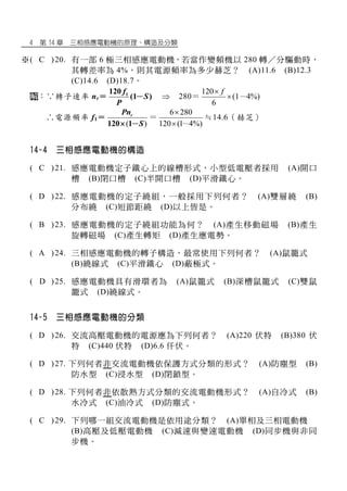 4 第 14 章 三相感應電動機的原理、構造及分類
※( C )20. 有一部 6 極三相感應電動機，若當作變頻機以 280 轉／分驅動時，
其轉差率為 4%，則其電源頻率為多少赫芝？ (A)11.6 (B)12.3
(C)14.6 (D)18.7。
：∵轉子速率 nr＝ 1120
(1 )
f
S
P
－  280＝
120
(1 4%)
6
f
 －
∴電源頻率 f1＝
( )120 1
rPn
S－
＝
6 280
120 (1 4%)

 －
≒14.6（赫芝）
14-4 三相感應電動機的構造
※( C )21. 感應電動機定子鐵心上的線槽形式，小型低電壓者採用 (A)開口
槽 (B)閉口槽 (C)半開口槽 (D)平滑鐵心。
※( D )22. 感應電動機的定子繞組，一般採用下列何者？ (A)雙層繞 (B)
分布繞 (C)短節距繞 (D)以上皆是。
※( B )23. 感應電動機的定子繞組功能為何？ (A)產生移動磁場 (B)產生
旋轉磁場 (C)產生轉矩 (D)產生應電勢。
※( A )24. 三相感應電動機的轉子構造，最常使用下列何者？ (A)鼠籠式
(B)繞線式 (C)平滑鐵心 (D)蔽極式。
※( D )25. 感應電動機具有滑環者為 (A)鼠籠式 (B)深槽鼠籠式 (C)雙鼠
籠式 (D)繞線式。
14-5 三相感應電動機的分類
※( D )26. 交流高壓電動機的電源應為下列何者？ (A)220 伏特 (B)380 伏
特 (C)440 伏特 (D)6.6 仟伏。
※( D )27. 下列何者非交流電動機依保護方式分類的形式？ (A)防塵型 (B)
防水型 (C)浸水型 (D)閉鎖型。
※( D )28. 下列何者非依散熱方式分類的交流電動機形式？ (A)自冷式 (B)
水冷式 (C)油冷式 (D)防塵式。
※( C )29. 下列哪一組交流電動機是依用途分類？ (A)單相及三相電動機
(B)高壓及低壓電動機 (C)減速與變速電動機 (D)同步機與非同
步機。
 