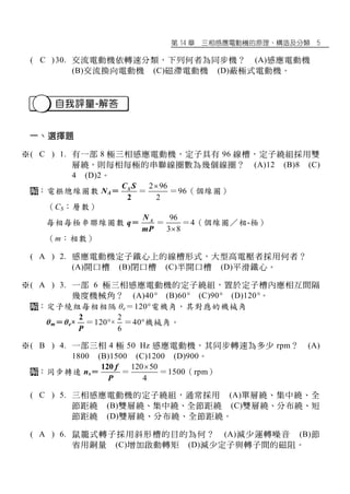 第 14 章 三相感應電動機的原理、構造及分類 5
※( C )30. 交流電動機依轉速分類，下列何者為同步機？ (A)感應電動機
(B)交流換向電動機 (C)磁滯電動機 (D)蔽極式電動機。
自我評量-解答
一、選擇題
※( C ) 1. 有一部 8 極三相感應電動機，定子具有 96 線槽，定子繞組採用雙
層繞，則每相每極的串聯線圈數為幾個線圈？ (A)12 (B)8 (C)
4 (D)2。
：電樞總線圈數 NA＝
2
SC S
＝
2 96
2

＝96（個線圈）
（CS：層數）
每相每極串聯線圈數 q＝ AN
mP
＝
96
3 8
＝4（個線圈／相-極）
（m：相數）
※( A ) 2. 感應電動機定子鐵心上的線槽形式，大型高電壓者採用何者？
(A)開口槽 (B)閉口槽 (C)半開口槽 (D)平滑鐵心。
※( A ) 3. 一部 6 極三相感應電動機的定子繞組，置於定子槽內應相互間隔
幾度機械角？ (A)40° (B)60° (C)90° (D)120°。
：定子繞組每相相隔 θe＝120電機角，其對應的機械角
θm＝θe×
2
P
＝120×
2
6
＝40機械角。
※( B ) 4. 一部三相 4 極 50 Hz 感應電動機，其同步轉速為多少 rpm？ (A)
1800 (B)1500 (C)1200 (D)900。
：同步轉速 ns＝
120 f
P
＝
120 50
4

＝1500（rpm）
※( C ) 5. 三相感應電動機的定子繞組，通常採用 (A)單層繞、集中繞、全
節距繞 (B)雙層繞、集中繞、全節距繞 (C)雙層繞、分布繞、短
節距繞 (D)雙層繞、分布繞、全節距繞。
※( A ) 6. 鼠籠式轉子採用斜形槽的目的為何？ (A)減少運轉噪音 (B)節
省用銅量 (C)增加啟動轉矩 (D)減少定子與轉子間的磁阻。
 