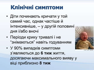• Діти починають кричати у той
самий час, однак частіше й
інтенсивніше, – у другій половині
дня і/або вночі
• Періоди крику тривалі і не
“знімаються” навіть годуванням
• У 90% випадків симптоми
з’являються до 6 тиж життя,
досягаючи максимального вияву у
віці приблизно 8 тиж
 