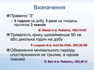 Визначення
Правило “3”
› 3 години на добу, 3 рази на тиждень
протягом 3 тижнів
Тривалість крику щонайменше 90 хв.
або декілька годин на добу
Обмеження мінімального періоду
спостереження не трьома, а одним
тижнем
M. Wessel et al. Pediatrics, 1954;14:421
P. Lucassen et al. Arch Dis Child., 2001;84:398
R. Barr et al. Pediatrics, 1992;90:14
 