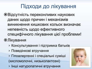 Підходи до лікування
Відсутність переконливих наукових
даних щодо причин і механізмів
виникнення кишкових кольок визначає
непевність щодо ефективного
специфічного лікування цієї проблеми!
Лікування
› Консультування і підтримка батьків
› Поведінкові втручання
› Гіпоалергенні і спеціальні суміші
(кисломолочні, низьколактозні)
› Інші натуропатичні втручання
 