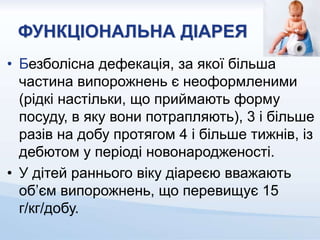ФУНКЦІОНАЛЬНА ДІАРЕЯ
• Безболісна дефекація, за якої більша
частина випорожнень є неоформленими
(рідкі настільки, що приймають форму
посуду, в яку вони потрапляють), 3 і більше
разів на добу протягом 4 і більше тижнів, із
дебютом у періоді новонародженості.
• У дітей раннього віку діареєю вважають
об’єм випорожнень, що перевищує 15
г/кг/добу.
 