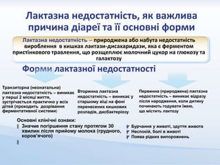 Лактазна недостатність, як важлива
причина діареї та її основні форми
Лактазна недостатність – природжена або набута недостатність
вироблення в кишках лактази-дисахаридази, яка є ферментом
пристінкового травлення, що розщеплює молочний цукор на глюкозу та
галактозу
Форми лактазної недостатності
Транзиторна (неонатальна)
лактазна недостатність – виникає
у перші 2 місяці життя,
зустрічається практично у всіх
дітей (проходить дозрівання
ферментативної системи)
Вторинна лактазна
недостатність – виникає у
старшому віці на фоні
перенесених кишкових
розладів, дисбактеріозу
Первинна (природжена) лактазна
недостатність – виникає відразу
після народження, коли дитину
починають годувати їжею,
що містить лактозу
Основні клінічні ознаки:
‖ Значне погіршення стану протягом 30
хвилин після прийому молока (грудного,
коров’ячого)
‖
‖ Бурчання у животі, здуття живота
‖ Неспокій, болі в животі
‖ Поява рідких випорожнень
 