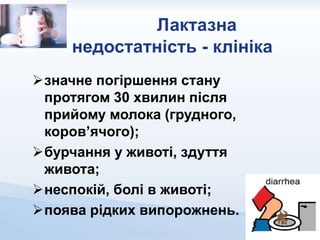 Лактазна
недостатність - клініка
значне погіршення стану
протягом 30 хвилин після
прийому молока (грудного,
коров’ячого);
бурчання у животі, здуття
живота;
неспокій, болі в животі;
поява рідких випорожнень.
 