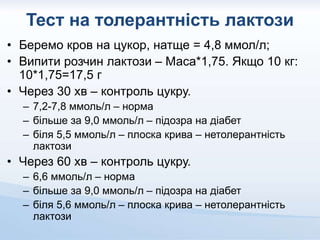 Тест на толерантність лактози
• Беремо кров на цукор, натще = 4,8 ммол/л;
• Випити розчин лактози – Маса*1,75. Якщо 10 кг:
10*1,75=17,5 г
• Через 30 хв – контроль цукру.
– 7,2-7,8 ммоль/л – норма
– більше за 9,0 ммоль/л – підозра на діабет
– біля 5,5 ммоль/л – плоска крива – нетолерантність
лактози
• Через 60 хв – контроль цукру.
– 6,6 ммоль/л – норма
– більше за 9,0 ммоль/л – підозра на діабет
– біля 5,6 ммоль/л – плоска крива – нетолерантність
лактози
 