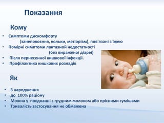 Показання
Кому
• Симптоми дискомфорту
(занепокоєння, кольки, метіорізм), пов'язані з їжею
• Помірні симптоми лактазной недостатності
(без вираженої діареї)
• Після пернесенної кишкової інфекціі.
• Профілактика кишкових розладів
Як
• З народження
• до 100% раціону
• Можна у поєднанні з грудним молоком або прісними сумішами
• Тривалість застосування не обмежена
 