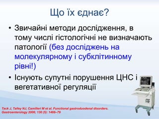 Що їх єднає?
• Звичайні методи дослідження, в
тому числі гістологічні не визначають
патології (без досліджень на
молекулярному і субклітинному
рівні!)
• Існують супутні порушення ЦНС і
вегетативної регуляції
Tack J, Talley NJ, Camilleri M et al. Functional gastroduodenal disorders.
Gastroenterology 2006; 130 (5): 1466–79
 