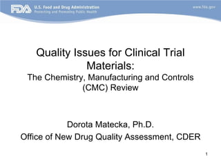 1
Quality Issues for Clinical Trial
Materials:
The Chemistry, Manufacturing and Controls
(CMC) Review
Dorota Matecka, Ph.D.
Office of New Drug Quality Assessment, CDER
 