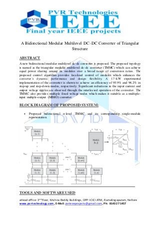 aHead office: 3nd floor, Krishna Reddy Buildings, OPP: ICICI ATM, Ramalingapuram, Nellore
www.pvrtechnology.com, E-Mail: pvrieeeprojects@gmail.com, Ph: 81432 71457
A Bidirectional Modular Multilevel DC–DC Converter of Triangular
Structure
ABSTRACT
A new bidirectional modular multilevel dc–dc converter is proposed. The proposed topology
is named as the triangular modular multilevel dc–dc converter (TMMC) which can achieve
equal power sharing among its modules over a broad range of conversion ratios. The
proposed control algorithm provides localized control of modules which enhances the
converter’s dynamic performance and design flexibility. A 1.7-kW experimental
implementation of the converter is shown to achieve an efficiency of 95.9% and 96.2% in
step-up and step-down modes, respectively. Significant reductions in the input current and
output voltage ripples are observed through the interleaved operation of the converter. The
TMMC also provides multiple fixed voltage nodes which makes it suitable as a multiple-
input multiple-output (MIMO) converter.
BLOCK DIAGRAM OF PROPOSEDSYSTEM:
 Proposed bidirectional n-level TMMC and its corresponding single-module
representation.
TOOLS AND SOFTWARE USED
 