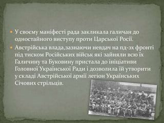  У своєму маніфесті рада закликала галичан до
одностайного виступу проти Царської Росії.
 Австрійська влада,зазнаючи невдач на пд-зх фронті
під тиском Російських військ які зайняли всю їх
Галичину та Буковину пристала до ініціативи
Головної Української Ради і дозволила їй утворити
у складі Австрійської армії легіон Українських
Січових стрільців.
 