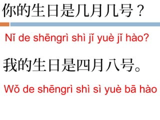 你的生日是几月几号 ?
Nǐ de shēngrì shì jǐ yuè jǐ hào?
我的生日是四月八号。
Wǒ de shēngrì shì sì yuè bā hào
 