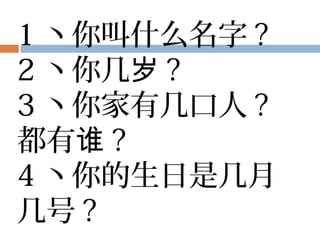 1 丶你叫什么名字 ?
2 丶你几岁 ?
3 丶你家有几口人 ?
都有谁 ?
4 丶你的生日是几月
几号 ?
 
