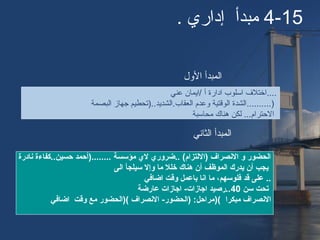 4-15. ‫إداري‬ ‫مبدأ‬
‫عني‬ ‫/ايمان‬ ‫أ‬ ‫ادارة‬ ‫اسلوب‬ ‫....اختلف‬
‫البصمة‬ ‫جهاز‬ ‫العقاب.الشديد..)تحطيم‬ ‫وعدم‬ ‫الوقتية‬ ‫)..........الشدة‬
‫محاسبة‬ ‫هناك‬ ‫لكن‬ ...‫الحترام‬
‫نادرة‬ ‫حسين..كفاءة‬ ‫........)أحمد‬ ‫مؤسسة‬ ‫ل ي‬ ‫..ضرور ي‬ (‫)التلتزام‬ ‫النصراف‬ ‫و‬ ‫اتلحضور‬
‫اتلى‬ ‫سيلجأ‬ ‫وإل‬ ‫ما‬ ‫خلل‬ ‫هناك‬ ‫أن‬ ‫اتلموظف‬ ‫يدرك‬ ‫أن‬ ‫يجب‬
‫اضافي‬ ‫وقت‬ ‫باعمل‬ ‫انا‬ ‫ما‬ ،‫فلوسهم‬ ‫قد‬ ‫على‬ ..
‫سن‬ ‫تحت‬40‫عارضة‬ ‫اجازات‬ -‫اجازات‬ ‫..رصيد‬
‫مبكرا‬ ‫النصراف‬)(‫اضافي‬ ‫وقت‬ ‫مع‬ ‫()اتلحضور‬ ‫النصراف‬ -‫)اتلحضور‬ :‫مراحل‬
‫الول‬ ‫المبدأ‬
‫الثاني‬ ‫المبدأ‬
 