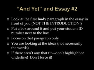  Look at the first body paragraph in the essay in
front of you (NOT THE INTRODUCTION!)
 Put a box around it and put your student ID
number next to the box
 Focus on that paragraph only
 You are looking at the ideas (not necessarily
the words)
 If there aren’t any that fit—don’t highlight or
underline! Don’t force it!
 