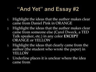 1. Highlight the ideas that the author makes clear
came from Daniel Pink in ORANGE
2. Highlight the ideas that the author makes clear
came from someone else (Carol Dweck, a TED
Talk speaker, etc.) in any color EXCEPT
ORANGE or YELLOW
3. Highlight the ideas that clearly came from the
author (the student who wrote the paper) in
YELLOW
4. Underline places it is unclear where the idea
came from
 
