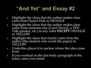 1. Highlight the ideas that the author makes clear
came from Daniel Pink in ORANGE
2. Highlight the ideas that the author makes clear
came from someone else (Carol Dweck, a TED
Talk speaker, etc.) in any color EXCEPT ORANGE
or YELLOW
3. Highlight the ideas that clearly came from the
author (the student who wrote the paper) in
YELLOW
4. Underline places it is unclear where the idea came
from
5. If you worked on the last body paragraph of the
essay, raise your hand
 