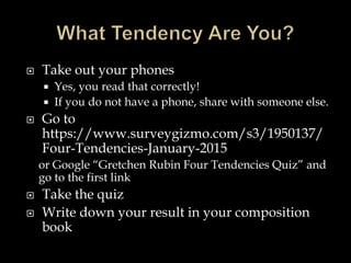  Take out your phones
 Yes, you read that correctly!
 If you do not have a phone, share with someone else.
 Go to
https://www.surveygizmo.com/s3/1950137/
Four-Tendencies-January-2015
or Google “Gretchen Rubin Four Tendencies Quiz” and
go to the first link
 Take the quiz
 Write down your result in your composition
book
 