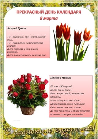 Валерий Брюсов
Ты - женщина, ты - книга между
книг,
Ты - свернутый, запечатленный
свиток;
В его строках и дум, и слов
избыток,
В его листах безумен каждый миг.
Беркович Михаил
Ей имя - Женщина!
Какой бы ни была -
Красавицею юной, маленькою
крошкой,
Или когда уж косы седина
Припорошила белою порошей:
Она - весна, и осень, и зима,
Да что там годы и природы время,
И жизнь, которая всего одна!
 