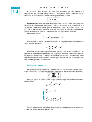 14
A U L A (a(a(a(a(a33333
)))))44444
= a= a= a= a= a33333
·aaaaa33333
·aaaaa33333
·aaaaa33333
= a= a= a= a= a3 + 3 + 3 + 33 + 3 + 3 + 33 + 3 + 3 + 33 + 3 + 3 + 33 + 3 + 3 + 3
= a= a= a= a= a3 · 43 · 43 · 43 · 43 · 4
= a= a= a= a= a1212121212
É claro que a letra aaaaa apareceu como fator 12 vezes, que é o produto dos
expoentes. Concluimos então que quando uma potência está elevada a algum
expoente, devemos manter a base e multiplicar os expoentes.
(a(a(a(a(ammmmm
)))))nnnnn
= a= a= a= a= a mnmnmnmnmn
Observação:Observação:Observação:Observação:Observação: O que acontece se o expoente for zero? Essa é uma pergunta
freqüente, e a resposta é a seguinte. Quando definimos aaaaannnnn
, o expoente nnnnn é o
número de vezes que a letra aaaaa aparece como fator. Então, nnnnn pode ser 1, 2, 3, 4 etc,
e o caso n = 0n = 0n = 0n = 0n = 0 não está incluído na nossa definição. Portanto, a expressão aaaaa00000
precisa ser definida, ou seja, precisamos dar um significado para ela.
Definimos, então:
aaaaa00000
= 1= 1= 1= 1= 1 para todo aaaaa ¹¹¹¹¹ 00000
Por que isso? Porque, com essa definição, as propriedades anteriores conti-
nuam válidas. Observe.
1 =
a
a
=
a1
a1
= a1-1
= a0
Inicialmente os nossos expoentes eram inteiros positivos, e agora o zero foi
incluído. O leitor curioso poderá então perguntar o que acontece se o expoente
for negativo. Realmente, expoentes negativos existem; mas, como eles não estão
incluídos na definição original de potência, precisamos criar um significado para
eles. Isso é o que veremos a seguir.
O expoente negativo
Devemos definir potências de expoentes negativos, de forma que as propri-
edades anteriores permaneçam válidas. A definição conveniente é a seguinte:
a-n
=
1
a
Φ
Η
Ι
Κ
n
=
1
an
Observeque,comessadefinição,aspropriedadesquevimoscontinuamaser
usadas. Veja:
Nas ciências, potências de base 10 com expoente negativo são usadas para
representar números muito pequenos.
1
an
=
a0
an
= a0-n
= a-n
{a3
a5
=
a×a×a
a×a×a×a×a
=
1
a2
a3
a5
= a3-5
= a-2
 